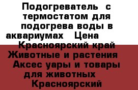 Подогреватель  с термостатом для подогрева воды в аквариумах › Цена ­ 800 - Красноярский край Животные и растения » Аксесcуары и товары для животных   . Красноярский край